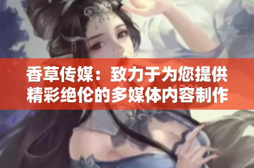 香草傳媒：致力于為您提供精彩絕倫的多媒體內(nèi)容制作及傳播服務(wù)