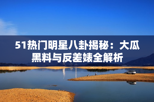 51熱門明星八卦揭秘：大瓜黑料與反差婊全解析