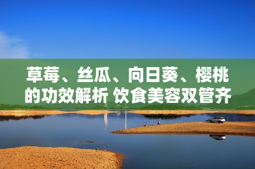草莓、絲瓜、向日葵、櫻桃的功效解析 飲食美容雙管齊下, 讓您了解四種水果的多重功效