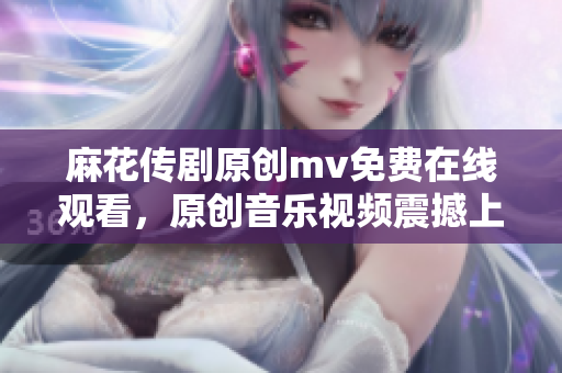 麻花傳劇原創(chuàng)mv免費(fèi)在線觀看，原創(chuàng)音樂(lè)視頻震撼上線，精彩不容錯(cuò)過(guò)！