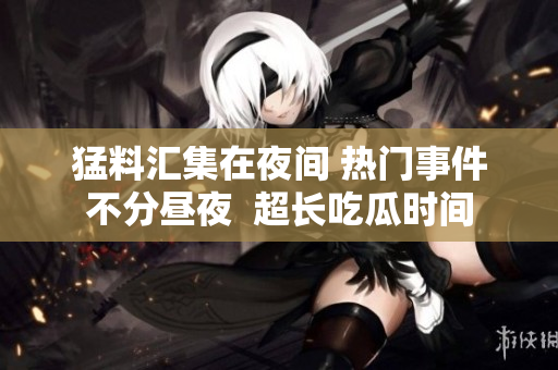 猛料匯集在夜間 熱門事件不分晝夜  超長(zhǎng)吃瓜時(shí)間