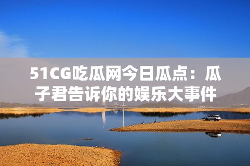 51CG吃瓜網(wǎng)今日瓜點：瓜子君告訴你的娛樂大事件