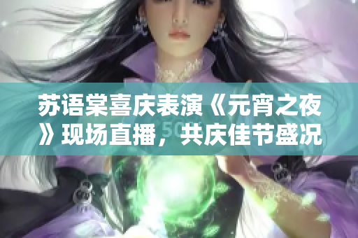 蘇語棠喜慶表演《元宵之夜》現(xiàn)場直播，共慶佳節(jié)盛況