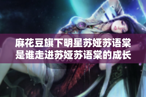 麻花豆旗下明星蘇婭蘇語(yǔ)棠是誰(shuí)走進(jìn)蘇婭蘇語(yǔ)棠的成長(zhǎng)經(jīng)歷及作品介紹