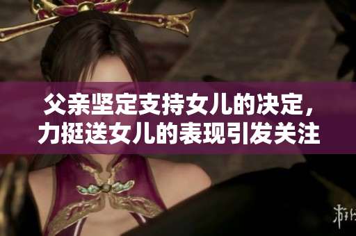 父親堅定支持女兒的決定，力挺送女兒的表現(xiàn)引發(fā)關注