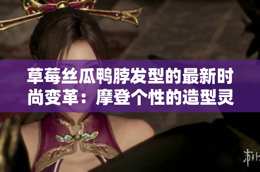 草莓絲瓜鴨脖發(fā)型的最新時尚變革：摩登個性的造型靈感