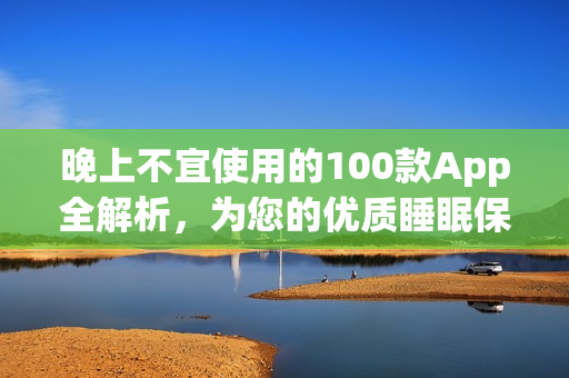 晚上不宜使用的100款A(yù)pp全解析，為您的優(yōu)質(zhì)睡眠保駕護(hù)航