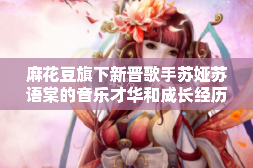 麻花豆旗下新晉歌手蘇婭蘇語(yǔ)棠的音樂(lè)才華和成長(zhǎng)經(jīng)歷