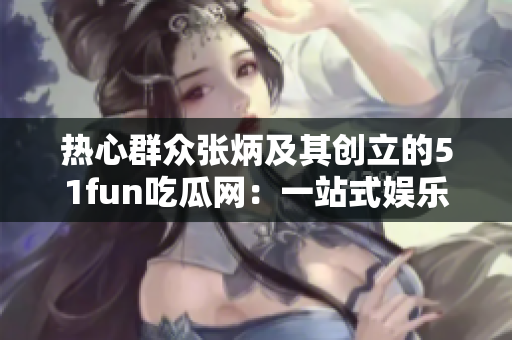 熱心群眾張炳及其創(chuàng)立的51fun吃瓜網(wǎng)：一站式娛樂(lè)資訊平臺(tái)