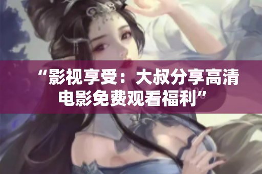 “影視享受：大叔分享高清電影免費(fèi)觀看福利”