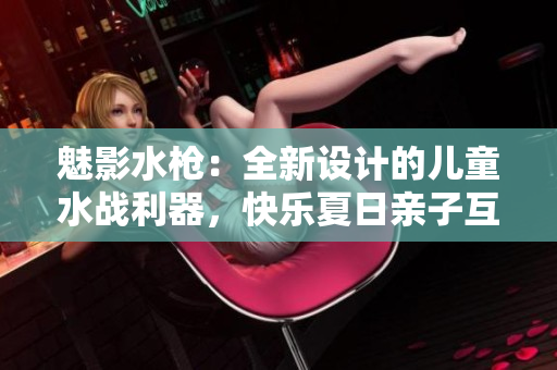 魅影水槍：全新設(shè)計的兒童水戰(zhàn)利器，快樂夏日親子互動利器