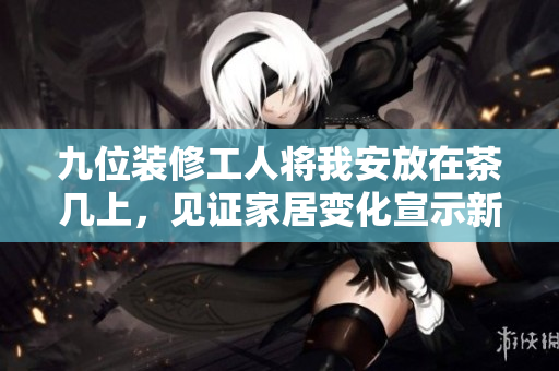 九位裝修工人將我安放在茶幾上，見證家居變化宣示新篇章