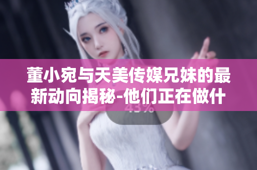 董小宛與天美傳媒兄妹的最新動(dòng)向揭秘-他們正在做什么？