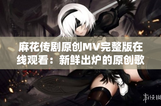麻花傳劇原創(chuàng)MV完整版在線觀看：新鮮出爐的原創(chuàng)歌曲MV震撼上線，精彩不容錯(cuò)過(guò)