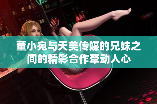 董小宛與天美傳媒的兄妹之間的精彩合作牽動(dòng)人心