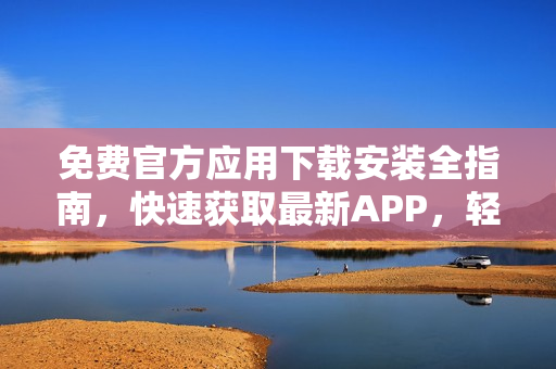 免費(fèi)官方應(yīng)用下載安裝全指南，快速獲取最新APP，輕松愉快體驗(yàn)應(yīng)用！