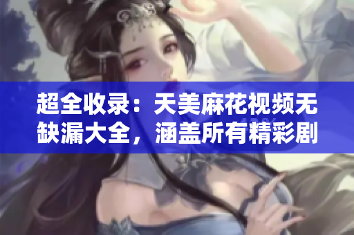 超全收錄：天美麻花視頻無(wú)缺漏大全，涵蓋所有精彩劇集
