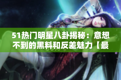 51熱門明星八卦揭秘：意想不到的黑料和反差魅力【最新報道】
