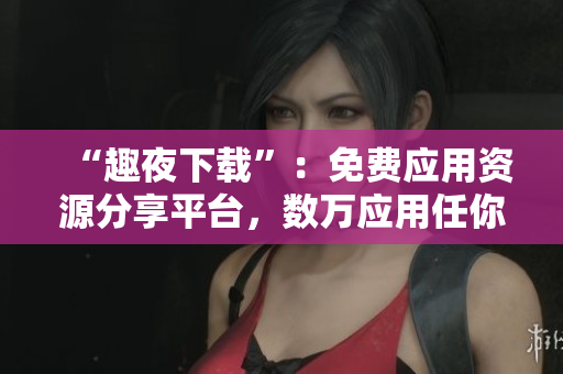 “趣夜下載”：免費(fèi)應(yīng)用資源分享平臺(tái)，數(shù)萬(wàn)應(yīng)用任你下，速度飛快