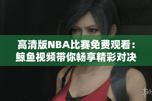 高清版NBA比賽免費(fèi)觀看：鯨魚(yú)視頻帶你暢享精彩對(duì)決