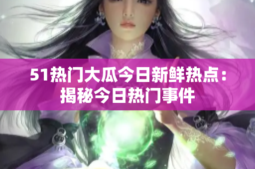 51熱門大瓜今日新鮮熱點：揭秘今日熱門事件