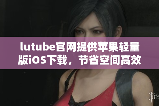 lutube官網(wǎng)提供蘋果輕量版iOS下載，節(jié)省空間高效瀏覽
