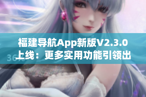 福建導(dǎo)航App新版V2.3.0上線：更多實用功能引領(lǐng)出行新體驗