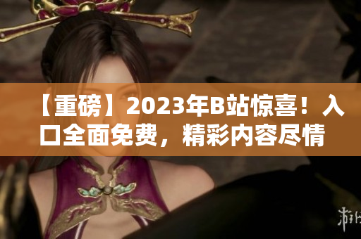 【重磅】2023年B站驚喜！入口全面免費，精彩內(nèi)容盡情暢享