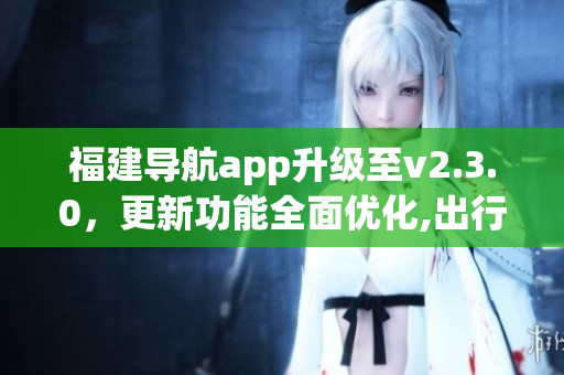 福建導(dǎo)航app升級至v2.3.0，更新功能全面優(yōu)化,出行更便捷