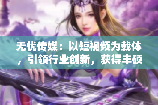 無憂傳媒：以短視頻為載體，引領(lǐng)行業(yè)創(chuàng)新，獲得豐碩成果