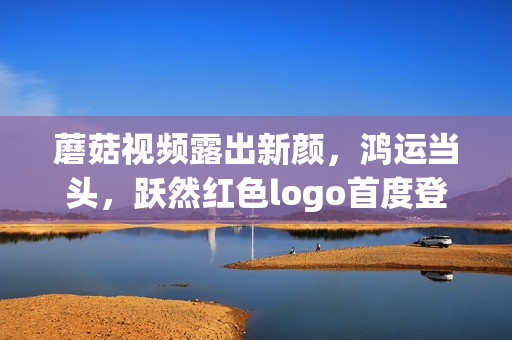 蘑菇視頻露出新顏，鴻運(yùn)當(dāng)頭，躍然紅色logo首度登場