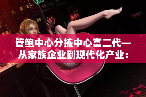 管鮑中心分揀中心富二代—從家族企業(yè)到現(xiàn)代化產(chǎn)業(yè)：傳承與創(chuàng)新