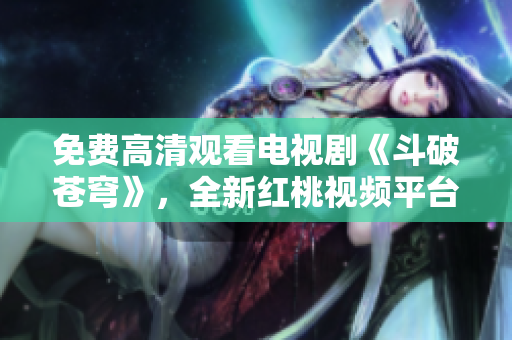 免費高清觀看電視劇《斗破蒼穹》，全新紅桃視頻平臺首播！