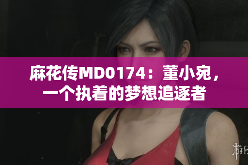 麻花傳MD0174：董小宛，一個(gè)執(zhí)著的夢(mèng)想追逐者