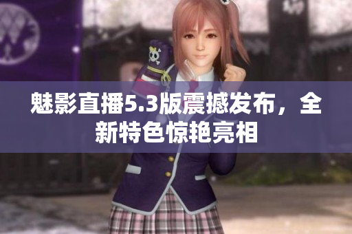 魅影直播5.3版震撼發(fā)布，全新特色驚艷亮相