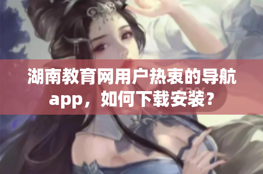 湖南教育網(wǎng)用戶熱衷的導航app，如何下載安裝？