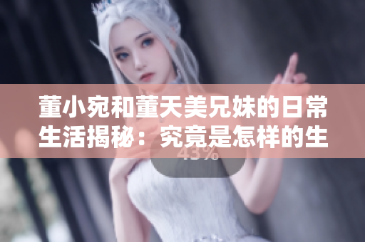 董小宛和董天美兄妹的日常生活揭秘：究竟是怎樣的生活方式？