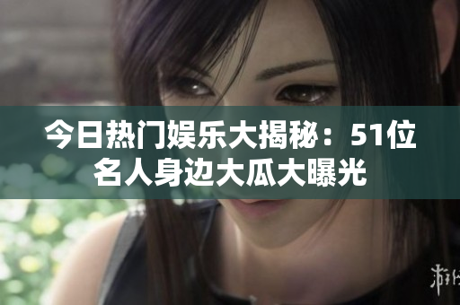 今日熱門娛樂(lè)大揭秘：51位名人身邊大瓜大曝光
