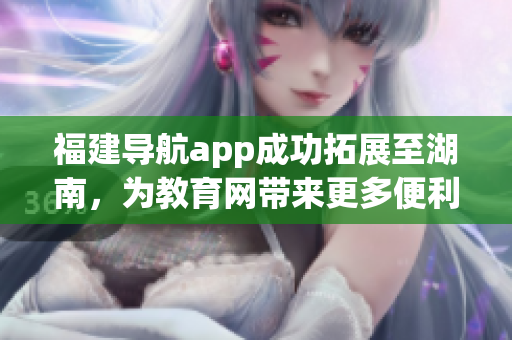 福建導(dǎo)航app成功拓展至湖南，為教育網(wǎng)帶來更多便利
