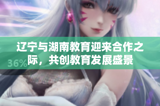 遼寧與湖南教育迎來合作之際，共創(chuàng)教育發(fā)展盛景