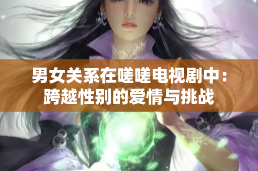 男女關(guān)系在嗟嗟電視劇中：跨越性別的愛情與挑戰(zhàn)