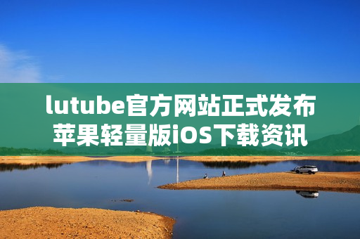 lutube官方網(wǎng)站正式發(fā)布蘋果輕量版iOS下載資訊