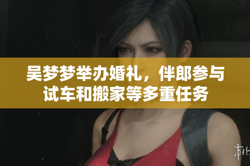 吳夢(mèng)夢(mèng)舉辦婚禮，伴郎參與試車和搬家等多重任務(wù)