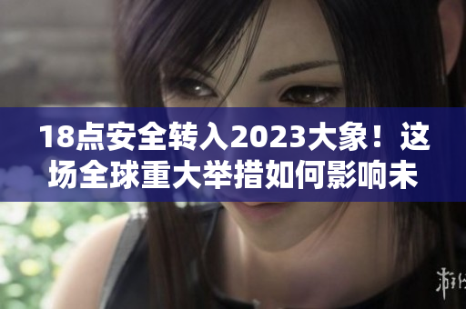 18點(diǎn)安全轉(zhuǎn)入2023大象！這場(chǎng)全球重大舉措如何影響未來(lái)？