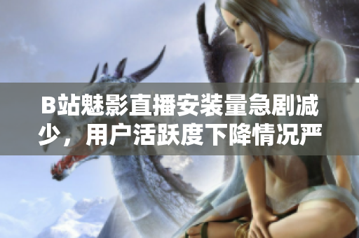 B站魅影直播安裝量急劇減少，用戶(hù)活躍度下降情況嚴(yán)重