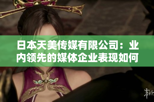日本天美傳媒有限公司：業(yè)內(nèi)領(lǐng)先的媒體企業(yè)表現(xiàn)如何？