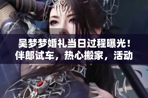 吳夢(mèng)夢(mèng)婚禮當(dāng)日過程曝光！伴郎試車，熱心搬家，活動(dòng)精彩不容錯(cuò)過