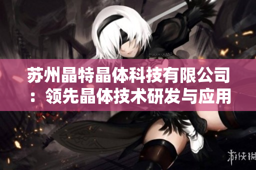 蘇州晶特晶體科技有限公司：領(lǐng)先晶體技術(shù)研發(fā)與應(yīng)用的行業(yè)領(lǐng)軍者