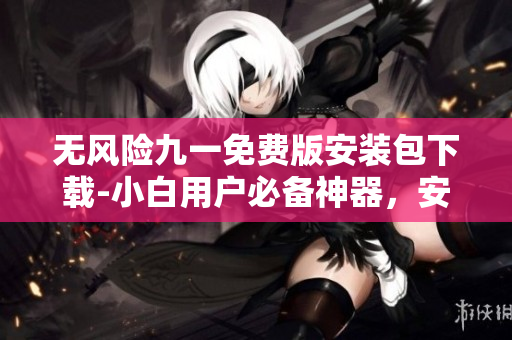 無風(fēng)險(xiǎn)九一免費(fèi)版安裝包下載-小白用戶必備神器，安全免費(fèi)穩(wěn)定！