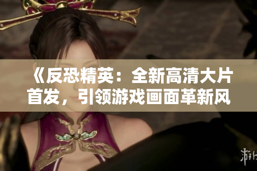 《反恐精英：全新高清大片首發(fā)，引領(lǐng)游戲畫面革新風(fēng)潮》